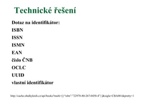 Technické řešení
Dotaz na identifikátor:
ISBN
ISSN
ISMN
EAN
číslo ČNB
OCLC
UUID
vlastní identifikátor
http://cache.obalkyknih.cz/api/books?multi=[{“isbn”:”22978-80-267-0458-4”}]&sigla=CBA001&pretty=1
 