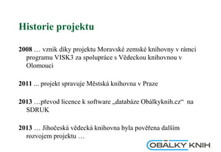 Historie projektu
2008 … vznik díky projektu Moravské zemské knihovny v rámci
programu VISK3 za spolupráce s Vědeckou knihovnou v
Olomouci
2011 ... projekt spravuje Městská knihovna v Praze
2013 …převod licence k software „databáze Obálkyknih.cz“ na
SDRUK
2013 … Jihočeská vědecká knihovna byla pověřena dalším
rozvojem projektu …
 