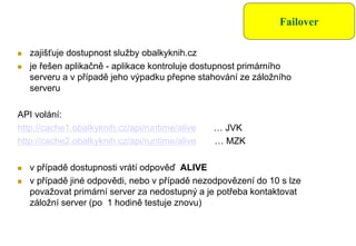 Failover
 zajišťuje dostupnost služby obalkyknih.cz
 je řešen aplikačně - aplikace kontroluje dostupnost primárního
serveru a v případě jeho výpadku přepne stahování ze záložního
serveru
API volání:
http://cache1.obalkyknih.cz/api/runtime/alive … JVK
http://cache2.obalkyknih.cz/api/runtime/alive … MZK
 v případě dostupnosti vrátí odpověď ALIVE
 v případě jiné odpovědi, nebo v případě nezodpovězení do 10 s lze
považovat primární server za nedostupný a je potřeba kontaktovat
záložní server (po 1 hodině testuje znovu)
 