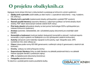 O projektu obalkyknih.cz
Agreguje různé zdroje informací o dokumentech a poskytuje je knihovním a jiným systémům :
 Obálky knih a periodik (uložit obálku je však možno i u speciálních dokumentů – map, hudebnin,
CD, DVD aj.)
 Obsahy knih a periodik (naskenované obsahy zpřístupněné v podobě PDF souborů)
 Seznam použité literatury (seznamu literatury u odborných publikací ve formě obrázku titulní
stránky, PDF všech skenovaných stránek včetně OCR vrstvy)
 Plné texty obsahů (převedené obsahy na text pomocí technologie OCR a zpřístupněné pro
indexaci knihovním systémem)
 Anotace (autorské, nakladatelské, ale i uživatelské popisy dokumentů pro snadnější výběr
čtenáři)
 Komentáře a hodnocení (možnost stažení dostupných komentářů a zároveň i možnost exportu
komentářů z jiných systémů na Obálkyknih.cz a tím zpřístupnění ostatním knihovnám)
 Autority (obrazové a jiné materiály napojené na ID autority, např. fotografie osob, GPS
souřadnice míst, www odkazy aj.)
 Citace (citace podle normy ISO 690 generované z ověřených zdrojů či generované z vlastních dat
knihoven)
 E-knihy (odkazy na volně přístupné e-knihy)
 ٴǱǰčǱáí literatury (linky na další literaturu na základě podobnosti titulů a na základě
historie výpůjček čtenářů s podobnými zájmy)
 URL na digitalizované dokumenty (kramérius)
 Fotografie poboček knihoven
To všechno v podobě jedné snadno použitelné služby.
 