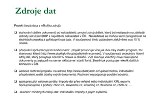 Projekt čerpá data z několika zdrojů:
 stahování obálek dokumentů od nakladatelů: prvotní zdroj obálek, který byl realizován na základě
dohody sdružení SKIP s největšími nakladateli v ČR. Nakladatelé se mohou sami zaregistrovat na
stránkách projektu a zpřístupnit svá data. V současnosti tímto způsobem získáváme cca 15 %
obálek.
 přispívání spolupracujícími knihovnami: projekt provozuje více jak dva roky vlastní program, tzv.
skenovací klient (http://www.obalkyknih.cz/obalkyknih-scanner/). V současnosti se jedná o hlavní
zdroj dat, který poskytuje cca 60 % obálek a obsahů. JVK skenuje všechny nově nakoupené
dokumenty a postupně na server ukládáme i starší fond. Stejně tak postupuje několik dalších
knihoven v ČR.
 webové rozhraní projektu: na adrese http://www.obalkyknih.cz/upload mohou individuální
přispěvatelé zaslat obálky svých dokumentů. Rozhraní nepodporuje posílání obsahů.
 spolupracující webové portály. Importy dat přes veřejné nebo individuální XML exporty.
Spolupracujeme s portály: zbozi.cz, srovname,cz, ereading.cz, flexibook.cz, cbdb.cz, ....
 „sklízení“ rozličných zdrojů dat: individuální importy z jiných systémů.
Zdroje dat
 