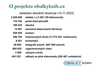O projektu obalkyknih.cz
databáze aktuálně obsahuje (14.11.2022)
2 626 666 obálek ( u 2 252 139 dokumentů)
119 709 počet čísel periodik
786 634 obsahů
14 967 seznamů doporučené literatury
658 830 anotací
266 764 hodnocených titulů (13 374 323 hodnocení)
8 551 komentářů
60 663 fotografií autorit (867 864 autorit)
894 655 vygenerovaných citací
3 500 volných e-knih
493 323 odkazů na plné dokumenty (282 487 unikátních)
 