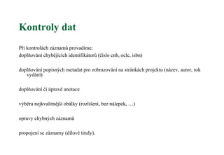 Kontroly dat
Při kontrolách záznamů provadíme:
doplňování chybějících identifikátorů (číslo cnb, oclc, isbn)
doplňování popisných metadat pro zobrazování na stránkách projektu (název, autor, rok
vydání)
doplňování či úpravě anotace
výběru nejkvalitnější obálky (rozlišení, bez nálepek, …)
opravy chybných záznamů
propojení se záznamy (dílové tituly).
 
