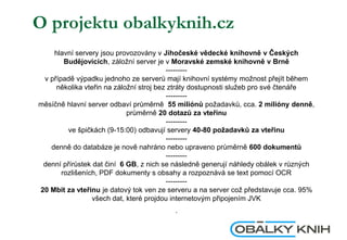 O projektu obalkyknih.cz
hlavní servery jsou provozovány v Jihočeské vědecké knihovně v Českých
Budějovicích, záložní server je v Moravské zemské knihovně v Brně
---------
v případě výpadku jednoho ze serverů mají knihovní systémy možnost přejít během
několika vteřin na záložní stroj bez ztráty dostupnosti služeb pro své čtenáře
---------
měsíčně hlavní server odbaví průměrně 55 miliónů požadavků, cca. 2 milióny denně,
průměrně 20 dotazů za vteřinu
---------
ve špičkách (9-15:00) odbavují servery 40-80 požadavků za vteřinu
---------
denně do databáze je nově nahráno nebo upraveno průměrně 600 dokumentů
---------
denní přírůstek dat činí 6 GB, z nich se následně generují náhledy obálek v různých
rozlišeních, PDF dokumenty s obsahy a rozpoznává se text pomocí OCR
---------
20 Mbit za vteřinu je datový tok ven ze serveru a na server což představuje cca. 95%
všech dat, které projdou internetovým připojením JVK
.
 