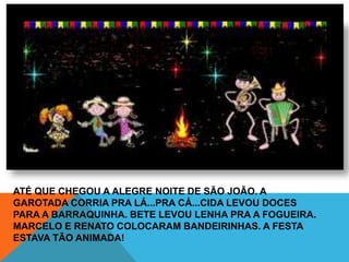 ATÉ QUE CHEGOU A ALEGRE NOITE DE SÃO JOÃO. A
GAROTADA CORRIA PRA LÁ...PRA CÁ...CIDA LEVOU DOCES
PARA A BARRAQUINHA. BETE LEVOU LENHA PRA A FOGUEIRA.
MARCELO E RENATO COLOCARAM BANDEIRINHAS. A FESTA
ESTAVA TÃO ANIMADA!
 