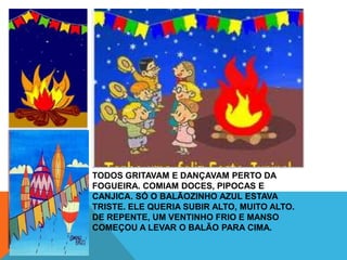 TODOS GRITAVAM E DANÇAVAM PERTO DA
FOGUEIRA. COMIAM DOCES, PIPOCAS E
CANJICA. SÓ O BALÃOZINHO AZUL ESTAVA
TRISTE. ELE QUERIA SUBIR ALTO, MUITO ALTO.
DE REPENTE, UM VENTINHO FRIO E MANSO
COMEÇOU A LEVAR O BALÃO PARA CIMA.
 