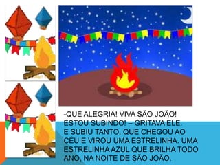-QUE ALEGRIA! VIVA SÃO JOÃO!
ESTOU SUBINDO! – GRITAVA ELE.
E SUBIU TANTO, QUE CHEGOU AO
CÉU E VIROU UMA ESTRELINHA. UMA
ESTRELINHA AZUL QUE BRILHA TODO
ANO, NA NOITE DE SÃO JOÃO.
 