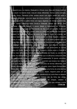 o Xapanã novo, ou mesmo, Obaluaiê é o Omulu novo. Mas são Orixás distintos
que atuam no mesmo local, mas,em áreas diferentes. Temos como exemplo,
Yansã, Oxum, Yemanjá e Obá, ambas atuam com água, porém em fases e
aspectos diferentes, uma com água da chuva, outra com rio, outra com água
salgado e por fim a quarta Orixá com água, digamos, de cheias e enchentes.
Assim seria a diferença entre Omulu e Obaluaiê, ambos das almas, mas
em fases diferentes.Xapanã, é pouco falado e trabalhado na Umbanda,
ao contrário do batuque do Rio Grande do Sul, que se trabalha muito com
Xapanã na linha da Nação, porém, todos os cultos são restritos.No Candomblé
também há restrições no uso do nome do Xapanã, como diz a lenda, em
termos mais estritos, Obaluaê é a forma jovem do Orixá Xapanã, enquanto
Omolu é sua forma velha. Como, porém, Xapanã é um nome proibido tanto no
Candomblé como na Umbanda, não devendo ser mencionado pois pode atrair
a doença inesperadamente, criou-se o dogma que alguns escritores
escreveram que esta distinção se aproxima da que existe entre as formas
básica de Oxalá: Oxalá (o Crucificado), Oxaguiã a forma jovem e Oxalufã a
forma mais velha.Como vemos são três qualidades de Oxalá, ou, seriam três
Orixás da mesma linha, a de Oxalá.Sabemos que os africanos cultuavam mais
de quatrocentos Orixás, e hoje temos aproximadamente 16 sendo cultuados,
isso pode ser explicado, às vezes um orixá guerreiro que atuava nas matas e
outro que atuava na linha do mar, eram cultuados de formas diferentes, com
nomes diferentes, na Umbanda eles são cultuados como Ogum Rompe-Mato
eBeira-Mar. Tal adaptação talvez tenha ocorrido de uma forma de entendermos
melhor e melhorse adequar a nossa cultura. Assim, Xapanã pode ser um
terceiro Orixá a atuar na linha das almas, trabalhando em outra fase ou aspecto
em que Obaluaiê e Omulu não atuem. Ambos são da linha das almas,
conhecidos como Orixás da Varíola, coberto de chagas, calados e
misteriosos.Por fim, Exu Omulu, nada mais é que um Exu que carrega o nome
do Orixá Omulu, por
10
 