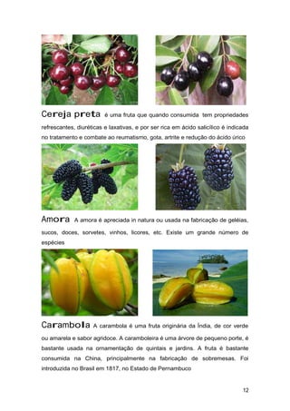 Cereja preta é uma fruta que quando consumida tem propriedades
refrescantes, diuréticas e laxativas, e por ser rica em ácido salicílico é indicada
no tratamento e combate ao reumatismo, gota, artrite e redução do ácido úrico
Amora A amora é apreciada in natura ou usada na fabricação de geléias,
sucos, doces, sorvetes, vinhos, licores, etc. Existe um grande número de
espécies
Carambola A carambola é uma fruta originária da Índia, de cor verde
ou amarela e sabor agridoce. A caramboleira é uma árvore de pequeno porte, é
bastante usada na ornamentação de quintais e jardins. A fruta é bastante
consumida na China, principalmente na fabricação de sobremesas. Foi
introduzida no Brasil em 1817, no Estado de Pernambuco
12
 