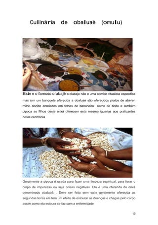 Culinária de obaluaè (omulu)
Este e o famoso olubajè o olubaje não e uma comida ritualista especifica
mas sim um banquete oferecida a obaluae são oferecidos pratos de aberen
milho cozido enrolados em folhas de bananeira carne de bode e também
pipoca as filhos deste orixá oferecem esta mesma iguarias aos praticantes
desta cerimônia
Geralmente a pipoca é usada para fazer uma limpeza espiritual, para livrar o
corpo de impurezas ou seja coisas negativas. Ela é uma oferenda do orixá
denominado obaluaê, . Deve ser feita sem sal,e geralmente oferecida as
segundas feiras ela tem um efeito de estourar as doenças e chagas pelo corpo
assim como ela estoura se faz com a enfermidade
19
 