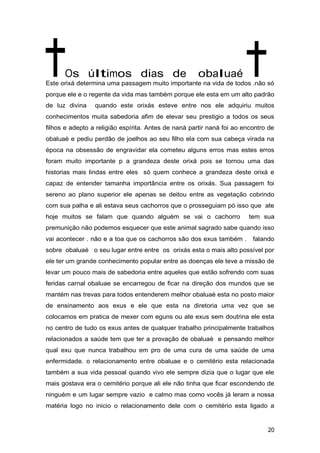 Os últimos dias de obaluaé
Este orixá determina uma passagem muito importante na vida de todos .não só
porque ele e o regente da vida mas também porque ele esta em um alto padrão
de luz divina quando este orixás esteve entre nos ele adquiriu muitos
conhecimentos muita sabedoria afim de elevar seu prestigio a todos os seus
filhos e adepto a religião espírita. Antes de nanà partir nanà foi ao encontro de
obaluaè e pediu perdão de joelhos ao seu filho ela com sua cabeça virada na
época na obsessão de engravidar ela cometeu alguns erros mas estes erros
foram muito importante p a grandeza deste orixá pois se tornou uma das
historias mais lindas entre eles só quem conhece a grandeza deste orixá e
capaz de entender tamanha importância entre os orixás. Sua passagem foi
sereno ao plano superior ele apenas se deitou entre as vegetação cobrindo
com sua palha e ali estava seus cachorros que o prosseguiam pó isso que ate
hoje muitos se falam que quando alguém se vai o cachorro tem sua
premunição não podemos esquecer que este animal sagrado sabe quando isso
vai acontecer . não e a toa que os cachorros são dos exus também . falando
sobre obaluaè o seu lugar entre entre os orixás esta o mais alto possível por
ele ter um grande conhecimento popular entre as doenças ele teve a missão de
levar um pouco mais de sabedoria entre aqueles que estão sofrendo com suas
feridas carnal obaluae se encarregou de ficar na direção dos mundos que se
mantém nas trevas para todos entenderem melhor obaluaè esta no posto maior
de ensinamento aos exus e ele que esta na diretoria uma vez que se
colocamos em pratica de mexer com eguns ou ate exus sem doutrina ele esta
no centro de tudo os exus antes de qualquer trabalho principalmente trabalhos
relacionados a saúde tem que ter a provação de obaluaè e pensando melhor
qual exu que nunca trabalhou em pro de uma cura de uma saúde de uma
enfermidade. o relacionamento entre obaluae e o cemitério esta relacionada
também a sua vida pessoal quando vivo ele sempre dizia que o lugar que ele
mais gostava era o cemitério porque ali ele não tinha que ficar escondendo de
ninguém e um lugar sempre vazio e calmo mas como vocês já leram a nossa
matéria logo no inicio o relacionamento dele com o cemitério esta ligado a
20
 