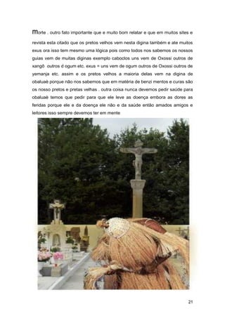 morte . outro fato importante que e muito bom relatar e que em muitos sites e
revista esta citado que os pretos velhos vem nesta digina também e ate muitos
exus ora isso tem mesmo uma lógica pois como todos nos sabemos os nossos
guias vem de muitas diginas exemplo caboclos uns vem de Oxossi outros de
xangô outros d ogum etc. exus = uns vem de ogum outros de Oxossi outros de
yemanja etc. assim e os pretos velhos a maioria delas vem na digina de
obaluaè porque não nos sabemos que em matéria de benzi mentos e curas são
os nosso pretos e pretas velhas . outra coisa nunca devemos pedir saúde para
obaluaè temos que pedir para que ele leve as doença embora as dores as
feridas porque ele e da doença ele não e da saúde então amados amigos e
leitores isso sempre devemos ter em mente
21
 