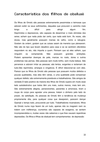 Característica dos filhos de obaluaè
Os filhos de Omolú são pessoas extremamente pessimistas e teimosas que
adoram exibir os seus sofrimentos, daqueles que procuram o caminho mais
longo e difícil para atingir algum fim.
Deprimidos e depressivos, são capazes de desanimar o mais otimistas dos
seres; acham que nada pode dar certo, que nada está bom. Às vezes, são
doces, mas geralmente possuem manias de velho, como a rabugice.
Gostam da ordem, gostam que as coisas saiam da maneira que planearam.
Não são do tipo que levam desaforo para casa e se se sentirem ofendidos
respondem no ato, não importa a quem. Pensam que só eles sofrem, que
ninguém os compreende. Não possuem grandes ambições.
Podem apresentar doenças de pele, marcas no rosto, dores e outros
problemas nas pernas. São pessoas sem muito brilho, sem muita beleza. São
perversos e adoram irritar as pessoas; são lentos, exigentes e reclamam de
tudo.São reprimidos, amargos e vingativos. É difícil relacionar-se com eles.
Parece que os filhos de Omolú são pessoas que possuem muitos defeitos e
poucas qualidades, mas eles têm várias, e uma qualidade pode compensar
qualquer defeito: são extremamente prestáveis e trabalhadores. São amigos de
verdade.O lado positivo da maioria dos filhos de Omolú supera em muito esse
lado autodestrutivo que todos têm uns mais, outros menos, mais tem sim.
São extremamente alegres, perseverantes, pacientes e amorosos, tiram a
roupa do corpo para agradar uma pessoa, tratam o dinheiro pelo lado do
prazer, da satisfação. As pessoas de Omolú têm a tendência da mudança
propriamente dita, para qualquer coisa que desejarem, parecem dançar
Opanijé o tempo todo, procurando por tudo. Trabalhadores incansáveis, filhos
de Omolú numa roça fazem de um tudo, apenas não os magoem nem os
tratem com indiferença, ciumentos são capazes de exageros, se sentem
incompreendidos e, muitas vezes não sabemos o que lhes causam repentinas
depressões. Os filhos e filhas de obaluaè tem comportamentos de depressão
22
 
