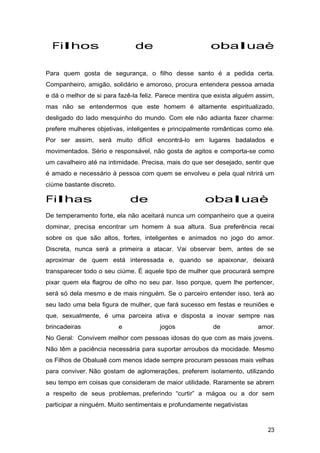 Filhos de obaluaè
Para quem gosta de segurança, o filho desse santo é a pedida certa.
Companheiro, amigão, solidário e amoroso, procura entendera pessoa amada
e dá o melhor de si para fazê-la feliz. Parece mentira que exista alguém assim,
mas não se entendermos que este homem é altamente espiritualizado,
desligado do lado mesquinho do mundo. Com ele não adianta fazer charme:
prefere mulheres objetivas, inteligentes e principalmente românticas como ele.
Por ser assim, será muito difícil encontrá-lo em lugares badalados e
movimentados. Sério e responsável, não gosta de agitos e comporta-se como
um cavalheiro até na intimidade. Precisa, mais do que ser desejado, sentir que
é amado e necessário à pessoa com quem se envolveu e pela qual nitrirá um
ciúme bastante discreto.
Filhas de obaluaè
De temperamento forte, ela não aceitará nunca um companheiro que a queira
dominar, precisa encontrar um homem à sua altura. Sua preferência recai
sobre os que são altos, fortes, inteligentes e animados no jogo do amor.
Discreta, nunca será a primeira a atacar. Vai observar bem, antes de se
aproximar de quem está interessada e, quando se apaixonar, deixará
transparecer todo o seu ciúme. É aquele tipo de mulher que procurará sempre
pixar quem ela flagrou de olho no seu par. Isso porque, quem lhe pertencer,
será só dela mesmo e de mais ninguém. Se o parceiro entender isso, terá ao
seu lado uma bela figura de mulher, que fará sucesso em festas e reuniões e
que, sexualmente, é uma parceira ativa e disposta a inovar sempre nas
brincadeiras e jogos de amor.
No Geral: Convivem melhor com pessoas idosas do que com as mais jovens.
Não têm a paciência necessária para suportar arroubos da mocidade. Mesmo
os Filhos de Obaluaê com menos idade sempre procuram pessoas mais velhas
para conviver. Não gostam de aglomerações, preferem isolamento, utilizando
seu tempo em coisas que consideram de maior utilidade. Raramente se abrem
a respeito de seus problemas, preferindo “curtir” a mágoa ou a dor sem
participar a ninguém. Muito sentimentais e profundamente negativistas
23
 