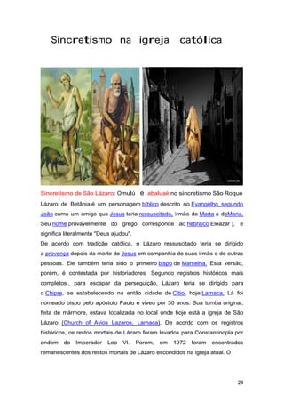 Sincretismo na igreja católica
Sincretismo de São Lázaro: Omulú e abaluaè no sincretismo São Roque
Lázaro de Betânia é um personagem bíblico descrito no Evangelho segundo
João como um amigo que Jesus teria ressuscitado, irmão de Marta e deMaria.
Seu nome provavelmente do grego corresponde ao hebraico Eleazar ), e
significa literalmente "Deus ajudou".
De acordo com tradição católica, o Lázaro ressuscitado teria se dirigido
a provença depois da morte de Jesus em companhia de suas irmãs e de outras
pessoas. Ele também teria sido o primeiro bispo de Marselha. Esta versão,
porém, é contestada por historiadores Segundo registros históricos mais
completos , para escapar da perseguição, Lázaro teria se dirigido para
o Chipre, se estabelecendo na então cidade de Cítio, hoje Larnaca. Lá foi
nomeado bispo pelo apóstolo Paulo e viveu por 30 anos. Sua tumba original,
feita de mármore, estava localizada no local onde hoje está a igreja de São
Lázaro (Church of Ayios Lazaros, Larnaca). De acordo com os registros
históricos, os restos mortais de Lázaro foram levados para Constantinopla por
ondem do Imperador Leo VI. Porém, em 1972 foram encontrados
remanescentes dos restos mortais de Lázaro escondidos na igreja atual. O
24
 