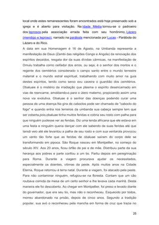 local onde estes remanescentes foram encontrados está hoje preservado sob a
igreja e é aberto para visitação. Na Idade Média tornou-se o padroeiro
dos leprosos pela associação errada feita com seu homônimo, Lázaro
(mendigo e leproso), narrado na parábola mencionada por Lucas - Parábola do
Lázaro e do Rico.
A data em sua Homenagem é 16 de Agosto, na Umbanda representa a
manifestação de Deus (Zambi das religiões Congo e Angola) da renovação dos
espíritos decaídos, resgata dor da suas dívidas cármicas, na manifestação de
Omulu trabalha como ceifador dos erros, ou seja, é o senhor dos mortos e o
regente dos cemitérios considerado o campo santo entre o mundo terrestre
material e o mundo astral espiritual, trabalhando com muito amor na guia
destes espíritos, tendo como servo exu caveira o guardião dos cemitérios.
Obaluaie é o mistério da irradiação que plasma o espírito desencarnado em
vias de reencarne, amoldando-o para o útero materno, propiciando assim uma
nova via evolutiva. Obaluae é o senhor das doenças podendo curar uma
pessoa de uma doença.Na gíra de caboclos pode ser chamado de "caboclo do
fogo" e quando entra nos terreiros da umbanda sua cabeça sempre tem que
ser coberta,pois,obaluae tinha muitos feridas e cobria seu rosto com palha para
que ninguém pudesse ver as feridas. Diz uma lenda africana que ele estava em
uma festa e ninguém queria dançar com ele sabendo de suas feridas até que
Iansã veio até ele levantou a palha de seu rosto e com sua ventarola provocou
um vento tão forte que as feridas de obaluae saíram do corpo dele se
transformando em pipoca. São Roque nasceu em Montpellier, no começo do
século XIV. Aos 20 anos, ficou órfão de pai e de mãe. Distribuiu parte da sua
herança aos pobres e parte confiou a um tio. Partiu depois em peregrinação
para Roma. Durante a viagem procurava ajudar os necessitados,
especialmente os doentes, vítimas da peste. Após muitos anos na Cidade
Eterna, Roque retornou à terra natal. Durante a viagem, foi atacado pela peste.
Para não contaminar ninguém, refugiou-se na floresta. Contam que um cão
roubava comida da mesa de um certo senhor e lhe levava cada manhã. Desta
maneira ele foi descoberto. Ao chegar em Montpellier, foi preso e levado diante
do governador, que era seu tio, mas não o reconheceu. Esquecido por todos,
morreu abandonado na prisão, depois de cinco anos. Segundo a tradição
popular, sua avó o reconheceu pela mancha em forma de cruz que trazia no
25
 