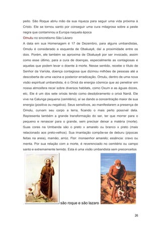 peito. São Roque abriu mão da sua riqueza para seguir uma vida próxima à
Cristo. Ele se tornou santo por conseguir uma cura milagrosa sobre a peste
negra que contaminou a Europa naquela época
Omulu no sincretismo São Lázaro
A data em sua Homenagem é 17 de Dezembro, para alguns umbandistas,
Omolu é considerado a esquerda de Obaluayê, daí a proximidade entre os
dois. Porém, ele também se aproxima de Obaluayê por ser invocado, assim
como esse último, para a cura de doenças, especialmente as contagiosas e
aquelas que podem levar o doente à morte. Nesse sentido, recebe o título de
Senhor da Varíola, doença contagiosa que dizimou milhões de pessoas até a
descoberta de uma vacina e posterior erradicação. Omulu, dentro de uma nova
visão espiritual umbandista, é o Orixá da energia cósmica que ao penetrar em
nossa atmosfera recaí sobre diversos habitats, como Oxum e as águas doces,
etc. Ele é um dos sete orixás tendo como desdobramento o orixá Nanã. Ele
vive na Calunga pequena (cemitério), aí se dando a concentração maior de sua
energia (positiva ou negativa). Seus sensitivos, ao manifestarem a presença de
Omolu, curvam seu corpo a terra, ficando o mais perto possível dela.
Representa também a grande transformação do ser, ter que morrer para o
pequeno e renascer para o grande, sem precisar deixar a matéria (morte).
Suas cores na Umbanda são o preto x amarelo ou branco x preto (mais
relacionado aos preto-velhos). Sua imantação compõe-se de deburu (pipocas
feitas na areia), mamão, arroz. Flor: monsenhor amarelo; essência: cravo ou
menta. Por sua relação com a morte, é reverenciado no cemitério ou campo
santo e extremamente temido. Esta é uma visão umbandista sem preconceitos
. são roque e são lazaro
26
 