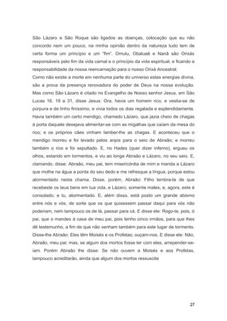 São Lázaro e São Roque são ligados as doenças, colocação que eu não
concordo nem um pouco, na minha opinião dentro da natureza tudo tem de
certa forma um princípio e um “fim”. Omulu, Obaluaê e Nanã são Orixás
responsáveís pelo fim da vida carnal e o princípio da vida espiritual, e ficando a
responsabilidade da nossa reencarnação para o nosso Orixá Ancestral.
Como não existe a morte em nenhuma parte do universo estas energias divina,
são a prova da presença renovadora do poder de Deus na nossa evolução.
Mas como São Lázaro é citado no Evangelho de Nosso senhor Jesus, em São
Lucas 16. 19 a 31, disse Jesus: Ora, havia um homem rico, e vestia-se de
púrpura e de linho finíssimo, e vivia todos os dias regalada e esplendidamente.
Havia também um certo mendigo, chamado Lázaro, que jazia cheio de chagas
à porta daquele desejava alimentar-se com as migalhas que caíam da mesa do
rico; e os próprios cães vinham lamber-lhe as chagas. E aconteceu que o
mendigo morreu e foi levado pelos anjos para o seio de Abraão; e morreu
também o rico e foi sepultado. E, no Hades (quer dizer inferno), ergueu os
olhos, estando em tormentos, e viu ao longe Abraão e Lázaro, no seu seio. E,
clamando, disse: Abraão, meu pai, tem misericórdia de mim e manda a Lázaro
que molhe na água a ponta do seu dedo e me refresque a língua, porque estou
atormentado nesta chama. Disse, porém, Abraão: Filho lembra-te de que
recebeste os teus bens em tua vida, e Lázaro, somente males; e, agora, este é
consolado, e tu, atormentado. E, além disso, está posto um grande abismo
entre nós e vós, de sorte que os que quisessem passar daqui para vós não
poderiam, nem tampouco os de lá, passar para cá. E disse ele: Rogo-te, pois, ó
pai, que o mandes à casa de meu pai, pois tenho cinco irmãos, para que lhes
dê testemunho, a fim de que não venham também para este lugar de tormento.
Disse-lhe Abraão: Eles têm Moisés e os Profetas; ouçam-nos. E disse ele: Não,
Abraão, meu pai; mas, se algum dos mortos fosse ter com eles, arrepender-se-
iam. Porém Abraão lhe disse: Se não ouvem a Moisés e aos Profetas,
tampouco acreditarão, ainda que algum dos mortos ressuscite
27
 