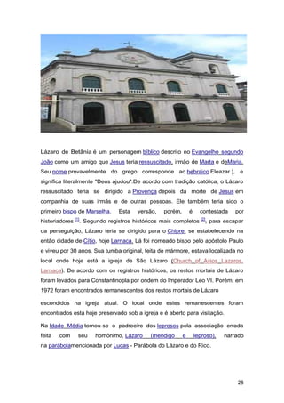 Lázaro de Betânia é um personagem bíblico descrito no Evangelho segundo
João como um amigo que Jesus teria ressuscitado, irmão de Marta e deMaria.
Seu nome provavelmente do grego corresponde ao hebraico Eleazar ), e
significa literalmente "Deus ajudou".De acordo com tradição católica, o Lázaro
ressuscitado teria se dirigido a Provença depois da morte de Jesus em
companhia de suas irmãs e de outras pessoas. Ele também teria sido o
primeiro bispo de Marselha. Esta versão, porém, é contestada por
historiadores [1]
. Segundo registros históricos mais completos [2]
, para escapar
da perseguição, Lázaro teria se dirigido para o Chipre, se estabelecendo na
então cidade de Cítio, hoje Larnaca. Lá foi nomeado bispo pelo apóstolo Paulo
e viveu por 30 anos. Sua tumba original, feita de mármore, estava localizada no
local onde hoje está a igreja de São Lázaro (Church of Ayios Lazaros,
Larnaca). De acordo com os registros históricos, os restos mortais de Lázaro
foram levados para Constantinopla por ondem do Imperador Leo VI. Porém, em
1972 foram encontrados remanescentes dos restos mortais de Lázaro
escondidos na igreja atual. O local onde estes remanescentes foram
encontrados está hoje preservado sob a igreja e é aberto para visitação.
Na Idade Média tornou-se o padroeiro dos leprosos pela associação errada
feita com seu homônimo, Lázaro (mendigo e leproso), narrado
na parábolamencionada por Lucas - Parábola do Lázaro e do Rico.
28
 