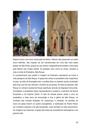 Depois iniciou uma nova construção da Matriz. Mesmo não possuindo um estilo
sacro definido, não impediu de ser transformada em uma das mais belas
igrejas de São Paulo, graças ao seu interior magistralmente pintado e decorado
pelo talento dos irmãos Gentili. As paredes, bem como os vitrais, retratam a
vida e morte do Padroeiro, São Roque.
O compartimento que acolhe a imagem do Padroeiro representa ao fundo a
vida peregrina de São Roque. A igreja tem ainda no presbitério dois magníficos
murais, ao lado do Evangelho tem o profeta Elias no deserto sendo confortado
pelo Anjo que lhe traz alimento, símbolo da eucaristia. Ao lado da epistola, São
Roque no cárcere recebendo forças espirituais através da Sagrada Comunhão.
Completam o presbitério Anjos representando a oração e o sacrifício da Divina
Eucaristia e do Espírito Santo. O teto do templo possui ainda o arco do
presbitério, a bela cena da anunciação e traz a glória de São Roque, os
símbolos das virtudes teologais: fé, esperança, e caridade. As paredes do
corpo da igreja trazem os quatro evangelistas, a explicação do Padre Nosso
por símbolos originais e de alta expressão, como também os sete sacramento.
As imagens que adornam a Igreja são todas de procedência estrangeiras e de
grande valor.
29
 