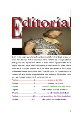 E com muito prazer que estamos lançando mais este livro levando ate a vocês um
pouco mais da nossa historia das nossas raízes. Historias do nosso pai ubaluaè
deste grande orixá agradecemos a todos os nossos leitores seja de qual for a sua
religião aqui nesta edição vamos compreender a razão da vida dos orixás onde a
humildade fé e coragem faz parte não só dos orixás mas de todos os filhos (as) de
oxalá esperamos que gostem desta leitura deste livro aqui nos deparamos com a
verdadeira fé a verdadeira coragem desejo a todos vocês uma ótima leitura muito
axé e que nosso pai ubaluaè nós de muita sabedoria axé
Pagina....................................2............................o começo da vida
Pagina....................................7............................obaluaè ou omulu
Pagina...................................9................plantas e frutas de obaluaè e omulu
Pagina.................................17.................culinária de obaluaè ou omulu
Pagina..................................18......................... os últimos dias de obaluaè
Pagina..................................20............caracteristicas dos filhos de obaluaè
Pagina................................22.................sincretismo na igraja catolica
3
 