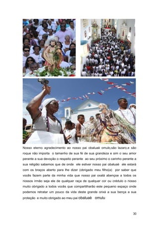 Nosso eterno agradecimento ao nosso pai obaluaè omulo,são lazaro,e são
roque não importa o tamanho de sua fè de sua grandeza e sim o seu amor
perante a sua devoção o respeito perante ao seu próximo o carinho perante a
sua religião sabemos que de onde ele estiver nosso pai obaluaè ele estará
com os braços aberto para lhe dizer (obrigado meu filho(a) por saber que
vocês fazem parte da minha vida que nosso pai oxalá abençoe a todos os
nossos irmão seja ele de qualquer raça de qualquer cor ou crédulo o nosso
muito obrigado a todos vocês que compartilharão este pequeno espaço onde
podemos retratar um pouco da vida deste grande orixá a sua bença a sua
proteção e muito obrigado ao meu pai obaluaè omulu
30
 