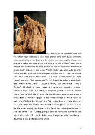 e com muito prazer que venho mais uma
vês relatar neste fascículo a vida deste grande orixá sem duvida nenhuma
estamos relatando a vida deste grande orixá nosso maior respeito a todos mas
este sem duvida nos leva a crer que este e um dos maiores orixás que a
historia nos proporciona estamos falando do nosso grande orixá obaluaê o
nosso maior respeito a este orixá .Vamos relatar aqui uma vida de amor
carinho respeito e sofrimento vamos agora entrar na vida do nosso pai abaluaê
Obaluaê é uma flexão dos termos: Oba (rei) – Oluwô (senhor) – Ayiê
(terra), ou seja, "Rei, senhor da Terra". Omulu também é uma flexão
dos termos: Omo (filho) – Oluwô (senhor), que quer dizer " Filho e
Senhor". Obaluaê, o mais moço, é o guerreiro, caçador, lutador.
Omulu o mais velho, é o sábio, o feiticeiro, guardião. Porém, ambos
têm a mesma regência e influência. No cotidiano significam a mesma
coisa, têm a mesma ligação e são considerados a mesa força da
natureza. Obaluaê (ou Omulu) é o Sol, a quentura e o calor do astro
rei. É o Senhor das pestes, das moléstias contagiosas, ou não. É o rei
da Terra, do interior da Terra, e é o Orixá que cobre o rosto com o
Filá (de palha – da - Costa), porque para os humanos é proibido ver
seu rosto, pela deformação feita pela doença, e pelo respeito que
devemos a este poderosíssimo Orixá.
4
 