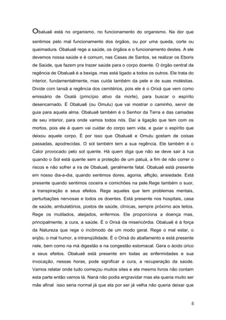 Obaluaê está no organismo, no funcionamento do organismo. Na dor que
sentimos pelo mal funcionamento dos órgãos, ou por uma queda, corte ou
queimadura. Obaluaê rege a saúde, os órgãos e o funcionamento destes. A ele
devemos nossa saúde e é comum, nas Casas de Santos, se realizar os Eboris
de Saúde, que fazem pra trazer saúde para o corpo doente. O órgão central da
regência de Obaluaê é a bexiga, mas está ligado a todos os outros. Ele trata do
interior, fundamentalmente, mas cuida também da pele e de suas moléstias.
Divide com Iansã a regência dos cemitérios, pois ele é o Orixá que vem como
emissário de Oxalá (princípio ativo da morte), para buscar o espírito
desencarnado. É Obaluaê (ou Omulu) que vai mostrar o caminho, servir de
guia para aquela alma. Obaluaê também é o Senhor da Terra e das camadas
de seu interior, para onde vamos todos nós. Daí a ligação que tem com os
mortos, pois ele é quem vai cuidar do corpo sem vida, e guiar o espírito que
deixou aquele corpo. É por isso que Obaluaê e Omulu gostam de coisas
passadas, apodrecidas. O sol também tem a sua regência. Ele também é o
Calor provocado pelo sol quente. Há quem diga que não se deve sair à rua
quando o Sol está quente sem a proteção de um patuá, a fim de não correr o
riscos e não sofrer a ira de Obaluaê, geralmente fatal. Obaluaê está presente
em nosso dia-a-dia, quando sentimos dores, agonia, aflição, ansiedade. Está
presente quando sentimos coceira e comichões na pele.Rege também o suor,
a transpiração e seus efeitos. Rege aqueles que tem problemas mentais,
perturbações nervosas e todos os doentes. Está presente nos hospitais, casa
de saúde, ambulatórios, postos de saúde, clínicas, sempre próximo aos leitos.
Rege os mutilados, aleijados, enfermos. Ele proporciona a doença mas,
principalmente, a cura, a saúde. É o Orixá da misericórdia. Obaluaê é à força
da Natureza que rege o incômodo de um modo geral. Rege o mal estar, o
enjôo, o mal humor, a intranqüilidade. É o Orixá do abafamento e está presente
nele, bem como na má digestão e na congestão estomacal. Gera o ácido úrico
e seus efeitos. Obaluaê está presente em todas as enfermidades e sua
invocação, nessas horas, pode significar a cura, a recuperação da saúde.
Vamos relatar onde tudo começou muitos sites e ate mesmo livros não contam
esta parte então vamos lá. Nanà não podia engravidar mas ela queria muito ser
mãe afinal isso seria normal já que ela por ser já velha não queria deixar que
5
 