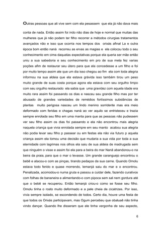 outras pessoas que ali vive sem com ela pesassem que ela já não dava mais
conta de nada. Então assim foi indo não dias de hoje e normal que muitas das
mulheres que já não podem ter filho recorrer a métodos cirurgias tratamentos
avançados não e isso que ocorria nos tempos dos orixás afinal La e outra
época bom então nanà recorreu as ervas as magias e ela colocou todo o seu
conhecimento em cima daquelas expectativas porque ela queria ser mãe então
uniu a sua sabedoria e seu conhecimento em pro de sua meta fez varias
poções afim de restaurar seu útero para que ela concedesse a um filho e foi
por muito tempo assim ate que um dia isso chegou ao fim ela com toda alegria
informou na sua aldeia que ela estava grávida isso também tirou um peso
muito grande de suas costa porque agora ela estava com seu orgulho limpo
com seu orgulho restaurado ela sabia que uma gravidez com aquela idade era
muito rara assim foi passando os dias e nasceu seu grande filho mas por ter
abusado de grandes variedades de remédios fortíssimos substâncias de
plantas muito perigosa nasceu um lindo menino sorridente mas era meio
deformado com feridas e chagas nanà ao ver aquilo se entristeceu e trazia
sempre enrolada seu filho em uma manta para que as pessoas não pudessem
ver seu filho assim os dias foi passando e ela não encontrou mais alegria
naquela criança que vivia enrolada sempre em seu manto acabou sua alegria
não podia levar seu filho p passear ou em festas ela não via futuro p aquela
criança assim ela tomou uma decisão que mudaria a sua vida por toda a sua
eternidade com lagrimas nos olhos ela saiu de sua aldeia de madrugada sem
que ninguém o visse e assim foi ela para a beira do mar Nanã abandonou-o na
beira da praia, para que o mar o levasse. Um grande caranguejo encontrou o
bebê e atacou-o com as pinças, tirando pedaços da sua carne. Quando Omolu
estava todo ferido e quase morrendo, Iemanjá saiu do mar e o encontrou.
Penalizada, acomodou-o numa gruta e passou a cuidar dele, fazendo curativos
com folhas de bananeira e alimentando-o com pipoca sem sal nem gordura até
que o bebê se recuperou. Então Iemanjá criou-o como se fosse seu filho.
Omolu tinha o rosto muito deformado e a pele cheia de cicatrizes. Por isso,
vivia sempre isolado, se escondendo de todos. Certo dia, houve uma festa de
que todos os Orixás participavam, mas Ogum percebeu que obaluaê não tinha
vindo dançar. Quando lhe disseram que ele tinha vergonha de seu aspecto,
6
 