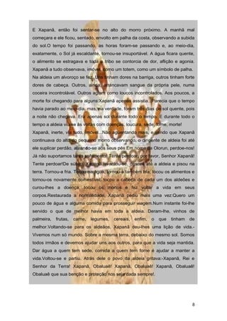 E Xapanã, então foi sentar-se no alto do morro próximo. A manhã mal
começara e ele ficou, sentado, envolto em palha da costa, observando a subida
do sol.O tempo foi passando, as horas foram-se passando e, ao meio-dia,
exatamente, o Sol já escaldante, tornou-se insuportável. A água ficara quente,
o alimento se estragava e toda a tribo se contorcia de dor, aflição e agonia.
Xapanã a tudo observava, imóvel, como um totem, como um símbolo de palha.
Na aldeia um alvoroço se fez. Uns tinham dores na barriga, outros tinham forte
dores de cabeça. Outros, ainda, arrancavam sangue da própria pele, numa
coceira incontrolável. Outros agiam como loucos incontrolados. Aos poucos, a
morte foi chegando para alguns.Xapanã apenas assistia...Parecia que o tempo
havia parado ao meio-dia, mas, na verdade, foram três dias de sol quente, pois
a noite não chegava. Era apenas sol durante todo o tempo. E durante todo o
tempo a aldeia viu-se às voltas com doenças, loucura, sede, fome, morte!
Xapanã, inerte, via tudo, imóvel...Não agüentando mais, e vendo que Xapanã
continuava do alto do pequeno morro observando, o dirigente de aldeia foi até
ele suplicar perdão, atirando-se aos seus pés.Em nome de Olorun, perdoe-nos!
Já não suportamos tanto sofrimento! Tente perdoar, por favor, Senhor Xapanã!
Tente perdoar!De súbito, Xapanã levantou-se, desceu até a aldeia e pisou na
terra. Tornou-a fria. Tocou na água, tornou-a também fria; tocou os alimentos e
tornou-os novamente comestível; tocou a cabeça de cada um dos aldeões e
curou-lhes a doença; tocou os mortos e fez voltar a vida em seus
corpos.Restaurada a normalidade, Xapanã pediu mais uma vez:Quero um
pouco de água e alguma comida para prosseguir viagem.Num instante foi-lhe
servido o que de melhor havia em toda a aldeia. Deram-lhe, vinhos de
palmeira, frutas, carne, legumes, cereais, enfim, o que tinham de
melhor.Voltando-se para os aldeãos, Xapanã deu-lhes uma lição de vida.-
Vivemos num só mundo. Sobre a mesma terra, debaixo do mesmo sol. Somos
todos irmãos e devemos ajudar uns aos outros, para que a vida seja mantida.
Dar água a quem tem sede, comida a quem tem fome é ajudar a manter a
vida.Voltou-se e partiu. Atrás dele o povo da aldeia gritava:-Xapanã, Rei e
Senhor da Terra! Xapanã, Obaluaê! Xapanã, Obaluaê! Xapanã, Obaluaê!
Obaluaê que sua benção e proteção nos seja dada sempre!.
8
 