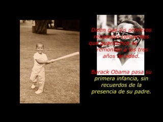 Dicen que los primeros recuerdos concientes que guardamos se  remontan a los tres años de edad. Barack Obama pasa su  primera infancia, sin recuerdos de la presencia de su padre. 