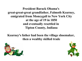 President Barack Obama's  great-great-great grandfather, Falmoth Kearney, emigrated from Moneygall to New York City at the age of 19 in 1850  and eventually resettled in  Tipton County, Indiana Kearney's father had been the village shoemaker,  then a wealthy skilled trade 