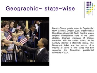 Barack Obama greets voters in Fayetteville, North Carolina, October 2008. Traditionally a Republican stronghold, North Carolina was a surprise battleground state in the 2008 election. Obama’s message of change resonated with the state’s voters, as he narrowly claimed a statewide victory. The Democratic ticket won the support of a majority of voters in nine states that had supported the Republican presidential candidate in 2004. Geographic- state-wise 