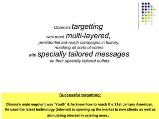 Obama’s   targetting   was most   multi-layered,   presidential out-reach campaigns in history,  reaching all sorts of voters  with  specially tailored messages   on their specially tailored outlets Successful targetting: Obama’s main segment was ‘Youth’ & he knew how to reach the 21st century American.  He used the latest technology (internet) to opening up the market to new clients as well as stimulating interest in existing ones .    