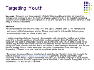 Targetting : Youth Message :  Concerns over the availability of student loans and how families will cover their college costs continue to be at the forefront of young voters' minds, in the midst of a dragging economy where credit is tight, unemployment is up, and high gas and food prices continue to eat away at families' paychecks.  Mediums : Commercial time on Comedy Central, VH1 and Spike. Until this year, MTV’s networks did  not accept political advertising, and Mr. Obama becomes the first presidential campaign  to buy time with them, an official at MTV said Mobile advertising to target the youth demographic and voters in key battleground states, according to Quattro Wireless, which helped run the campaign. Called “Vote Early,” the ad campaign was used to encourage voters to cast their ballots early, where polls opened before election day. Banners ran on the operator deck of Boost Mobile, which is known for having a young user base, and included text ads at the bottom of SMS messages sent from ChaCha, the general answer service. Users were given the option of opting-in to those message, by responding “OBAMA” to receive more information on where to vote  Facebook, the second-largest social network as ranked by Hitwise in June, has received the heftiest chunk of  Obama's  social network spending , garnering around $90,000 this year, according to FEC filings. MySpace collected about $11,500 from the campaign in 2008, reports show. He even went so far as to purchase virtual billboards in nine different videogames such as Madden NFL ’09 and Burnout: Paradise.  