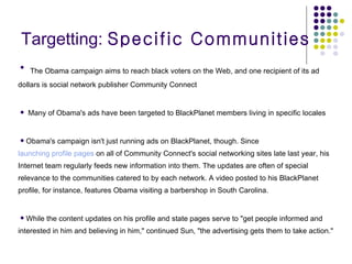 Targetting:  Specific Communities The Obama campaign aims to reach black voters on the Web, and one recipient of its ad dollars is social network publisher Community Connect  Many of Obama's ads have been targeted to BlackPlanet members living in specific locales Obama's campaign isn't just running ads on BlackPlanet, though. Since  launching profile pages  on all of Community Connect's social networking sites late last year, his Internet team regularly feeds new information into them. The updates are often of special relevance to the communities catered to by each network. A video posted to his BlackPlanet profile, for instance, features Obama visiting a barbershop in South Carolina.  While the content updates on his profile and state pages serve to "get people informed and interested in him and believing in him," continued Sun, "the advertising gets them to take action."  