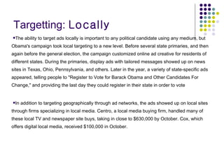 Targetting:  Locally The ability to target ads locally is important to any political candidate using any medium, but Obama's campaign took local targeting to a new level. Before several state primaries, and then again before the general election, the campaign customized online ad creative for residents of different states. During the primaries, display ads with tailored messages showed up on news sites in Texas, Ohio, Pennsylvania, and others. Later in the year, a variety of state-specific ads appeared, telling people to "Register to Vote for Barack Obama and Other Candidates For Change," and providing the last day they could register in their state in order to vote In addition to targeting geographically through ad networks, the ads showed up on local sites through firms specializing in local media. Centro, a local media buying firm, handled many of these local TV and newspaper site buys, taking in close to $630,000 by October. Cox, which offers digital local media, received $100,000 in October.  