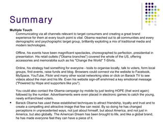 Summary Multiple Touch Communicating via all channels relevant to target consumers and creating a great brand experience for them at every touch point is vital. Obama reached out to all communities and every demographic and psychographic target group, brilliantly exploiting a mix of traditional media and modern technologies. Offline, his events have been magnificent spectacles, choreographed to perfection, presidential in presentation. His retail outlets ("Obama branches") covered the whole of the US, offering accessories and memorabilia such as his "Change the World" T-Shirts. Online, his strategy had something for everyone - tools to organise locally, talk to voters, form local groups, find events, raise funds and blog. Browsers could connect via the website to Facebook, MySpace, YouTube, Flickr and many other social networking sites or click on Barack TV to see videos about the man and his life. Even his website sign-off enshrined a key emotional message ("Powered by Hope and supporters like you"). You could also contact the Obama campaign by mobile by just texting HOPE (that word again) followed by the number. Advertisements were even placed in electronic games to catch the young, newly enfranchised voters.  Barack Obama has used these established techniques to attract friendship, loyalty and trust and to create a compelling and attractive image that few can resist. By so doing he has changed perceptions in unprecedented ways, not just about himself, but about America, and not just in America, but also globally. The American Dream has been brought to life, and like a global brand, he has made everyone feel they can have a piece of it.  