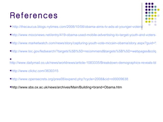 References http://thecaucus.blogs.nytimes.com/2008/10/08/obama-aims-tv-ads-at-younger-voters/ http://www.moconews.net/entry/419-obama-used-mobile-advertising-to-target-youth-and-voters-in-key-battleg/ http://www.marketwatch.com/news/story/capturing-youth-vote-mccain-obama/story.aspx?guid=%7B642D10CD-6E61-4CE5-8CB7-42B6E9711317%7D&dist=hppr http://www.loc.gov/fedsearch/?targets%5B%5D=recommend&targets%5B%5D=webpages&cclquery=obama+pictures http://www.dailymail.co.uk/news/worldnews/article-1083335/Breakdown-demographics-reveals-black-voters-swept-Obama-White-House.html http://www.clickz.com/3630315 http://www.opensecrets.org/pres08/expend.php?cycle=2008&cid=n00009638 http://www.sbs.ox.ac.uk/news/archives/Main/Building+brand+Obama.htm 