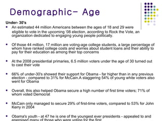 Demographic- Age Under- 30's An estimated 44 million Americans between the ages of 18 and 29 were  eligible to vote in the upcoming ‘08 election, according to Rock the Vote, an organization dedicated to engaging young people politically.  Of those 44 million, 17 million are voting-age college students, a large percentage of whom have ranked college costs and worries about student loans and their ability to pay for their education as among their top concerns At the 2008 presidential primaries, 6.5 million voters under the age of 30 turned out to cast their vote  66% of under-30's showed their support for Obama - far higher than in any previous election - compared to 31% for McCain.A staggering 54% of young white voters also went for Obama Overall, this also helped Obama secure a high number of first time voters; 71% of whom voted Democrat McCain only managed to secure 29% of first-time voters, compared to 53% for John Kerry in 2004 Obama's youth - at 47 he is one of the youngest ever presidents - appealed to and energised many of those who were voting for the first  