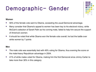 Women 56% of the female vote went to Obama, exceeding the usual Democrat advantage. Many consider that Obama's appeal to women has been key to his electoral victory, while McCain's selection of Sarah Palin as his running mate, failed to help him secure the support of America's women. It should be noted that while Obama won the female vote overall, he lost the battle over white women by 7 points Men The male vote was essentially tied with 49% voting for Obama, thus evening the score on the male-heavy Republican advantage in 2004. 41% of white males voted for Obama, making him the first Democrat since Jimmy Carter to take more than 38% in this category Demographic- Gender 