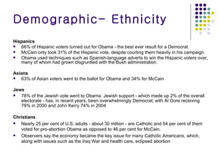Hispanics 66% of Hispanic voters turned out for Obama - the best ever result for a Democrat. McCain only took 31% of the Hispanic vote, despite courting them heavily in his campaign. Obama used techniques such as Spanish-language adverts to win the Hispanic voters over, many of whom had grown disgruntled with the Bush administration. Asians 63% of Asian voters went to the ballot for Obama and 34% for McCain Jews 78% of the Jewish vote went to Obama. Jewish support - which made up 2% of the overall electorate - has, in recent years, been overwhelmingly Democrat; with Al Gore receiving 79% in 2000 and John Kerry 74% in 2004  Christians Nearly 25 per cent of U.S. adults - about 30 million - are Catholic and 54 per cent of them voted for pro-abortion Obama as opposed to 46 per cent for McCain. Observers say the economy became the key issue for many Catholic Americans, which, along with issues such as the Iraq War and health care, eclipsed abortion Demographic- Ethnicity 