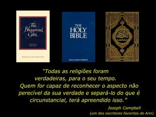 “ Todas as religiões foram verdadeiras, para o seu tempo. Quem for capaz de reconhecer o aspecto não perecível da sua verdade e separá-lo do que é circunstancial, terá apreendido isso.”  Joseph Campbell (um dos escritores favoritos de Ann) 