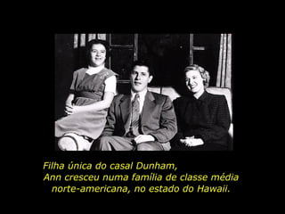 Filha única do casal Dunham,  Ann cresceu numa família de classe média norte-americana, no estado do Hawaii. 