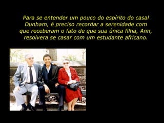 Para se entender um pouco do espírito do casal Dunham, é preciso recordar a serenidade com que receberam o fato de que sua única filha, Ann, resolvera se casar com um estudante africano. 