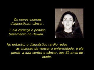 Os novos exames diagnosticam câncer.  No entanto, o diagnóstico tardio reduz  as chances de vencer a enfermidade, e ela perde  a luta contra o câncer, aos 52 anos de idade. E ela começa o penoso tratamento no Hawaii.  