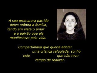 A sua prematura partida deixa atônita a família, tendo em vista o amor  e a paixão que ela manifestava pela vida.  Compartilhava que queria adotar  uma criança refugiada, sonho este  que não teve tempo de realizar.  
