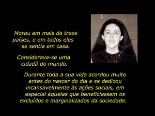 Morou em mais de treze países, e em todos eles  se sentia em casa. Considerava-se uma  cidadã do mundo. Durante toda a sua vida acordou muito antes do nascer do dia e se dedicou incansavelmente às ações sociais, em especial àquelas que beneficiassem os excluídos e marginalizados da sociedade.  