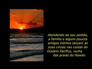 Atendendo ao seu pedido, a família e alguns poucos amigos íntimos lançam as suas cinzas nas costas do Oceano Pacífico, numa  das praias do Hawaii.  