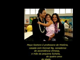 Maya Soetoro é professora de História,  casada com Konrad Ng, canadense de ascendência chinesa,  e mãe da pequena Suhaila,  de quatro anos de idade.  